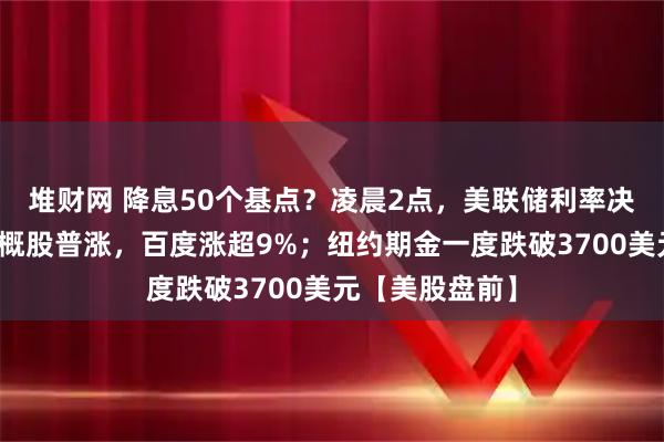 堆财网 降息50个基点？凌晨2点，美联储利率决议将公布！中概股普涨，百度涨超9%；纽约期金一度跌破3700美元【美股盘前】
