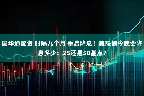 国华通配资 时隔九个月 重启降息！美联储今晚会降息多少：25还是50基点？