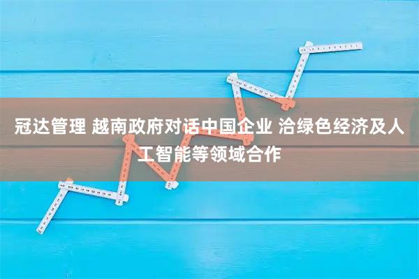 冠达管理 越南政府对话中国企业 洽绿色经济及人工智能等领域合作