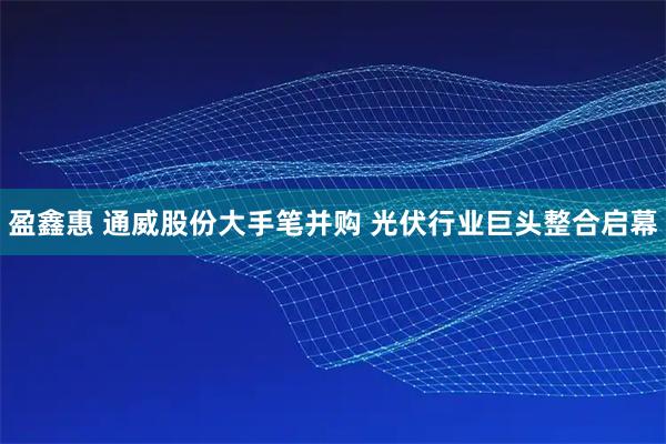 盈鑫惠 通威股份大手笔并购 光伏行业巨头整合启幕