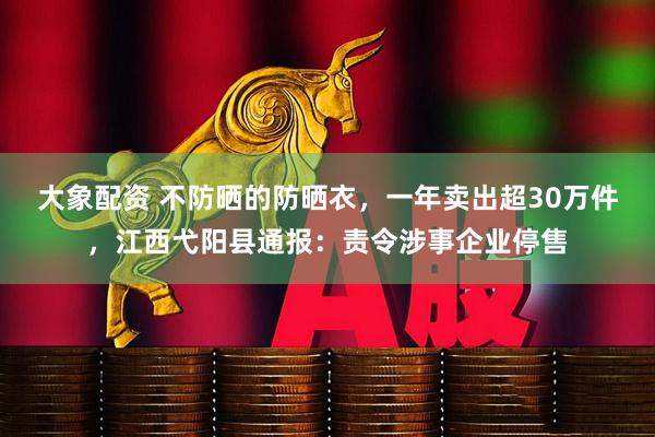 大象配资 不防晒的防晒衣，一年卖出超30万件，江西弋阳县通报：责令涉事企业停售