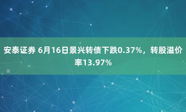安泰证券 6月16日景兴转债下跌0.37%，转股溢价率13.97%
