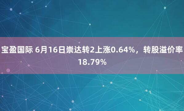 宝盈国际 6月16日崇达转2上涨0.64%，转股溢价率18.79%