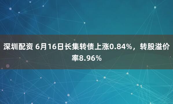 深圳配资 6月16日长集转债上涨0.84%，转股溢价率8.96%