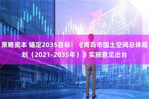策略资本 锚定2035目标：《青岛市国土空间总体规划（2021-2035年）》实施意见出台