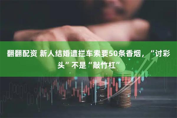 翻翻配资 新人结婚遭拦车索要50条香烟，“讨彩头”不是“敲竹杠”