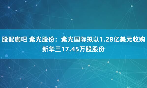 股配咖吧 紫光股份：紫光国际拟以1.28亿美元收购新华三17.45万股股份