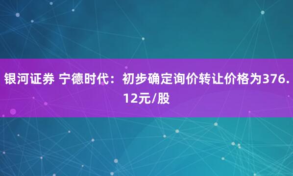 银河证券 宁德时代：初步确定询价转让价格为376.12元/股