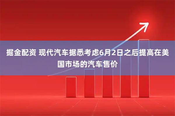 掘金配资 现代汽车据悉考虑6月2日之后提高在美国市场的汽车售价