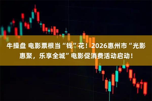 牛操盘 电影票根当“钱”花！2026惠州市“光影惠聚，乐享全城”电影促消费活动启动！