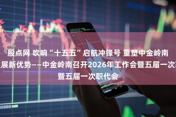 股点网 吹响“十五五”启航冲锋号 重塑中金岭南复兴发展新优势——中金岭南召开2026年工作会暨五届一次职代会