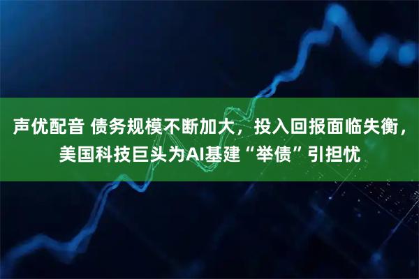 声优配音 债务规模不断加大，投入回报面临失衡，美国科技巨头为AI基建“举债”引担忧