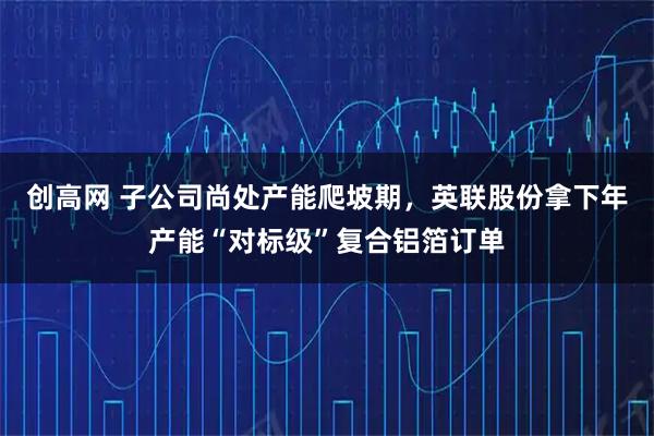 创高网 子公司尚处产能爬坡期，英联股份拿下年产能“对标级”复合铝箔订单